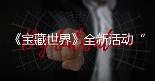 秘戒让新神宝统登发威活动全新，全藏世场指系界戒指上线