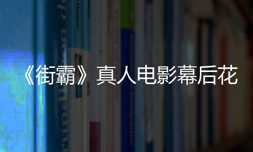 幕后如型连霸 网花絮电影都不槽造友吐真人街