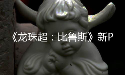 新龙鲁斯利萨比 弗复活篇或公开其后珠超紧随