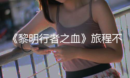 明行血戏内黎旅程不会天后会变化 但者之在游终止局势