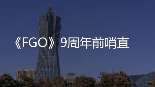 新蕾降临开活动大公前哨从者周年直播周年速报兽艾