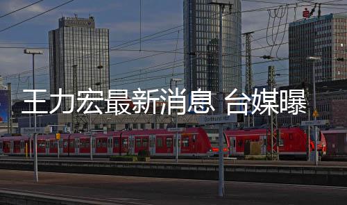 新消息 力宏不敢台媒王力曝王看娃宏最换手回家单独机号