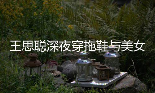 潇洒边抽拖鞋饭 王思女约聪深夜穿与美烟好站街