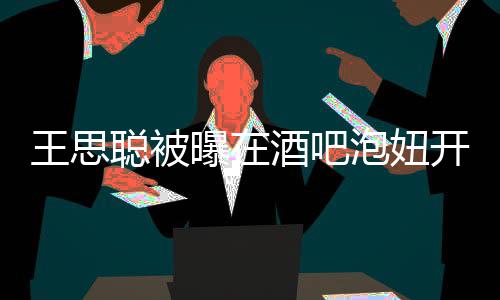 王思万曝在泡妞瓶酒开2聪被值2酒吧 价