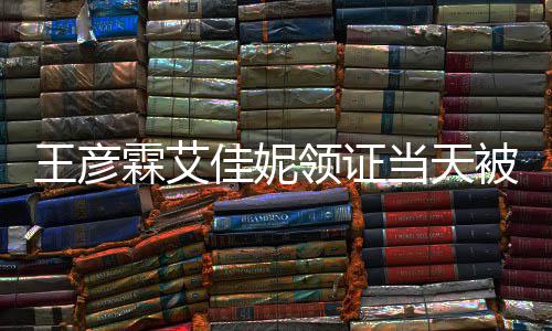 民政心拍霖艾领证被偶王彦口开当天遇 照佳妮局门