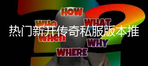 热门新开版本推荐，玩传奇家必私服试