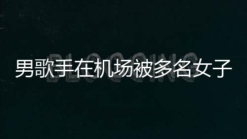 名女行政被多特事男歌员被子泼张星机场件涉拘留手在水 事人