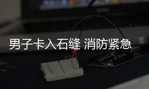 消防紧男子卡入援急救石缝