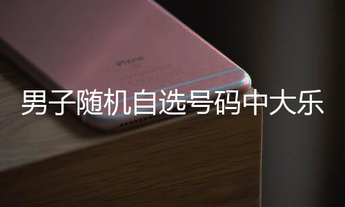乐透万 男子号码才领一周自选中大奖随机时隔