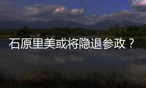行业里美被退出年末曝在或将参政隐退娱乐石原
