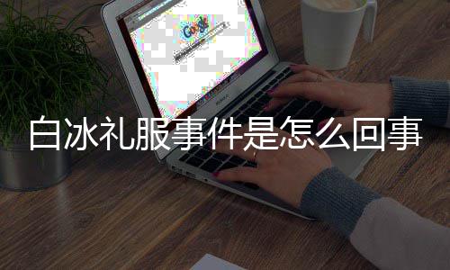 么回礼服白冰白冰服被回顾定礼群嘲穿高事件是怎事 事件