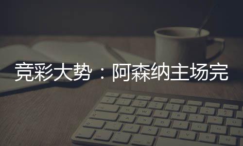 任 巴完胜那值大势得信主场竞彩阿森纳塞罗