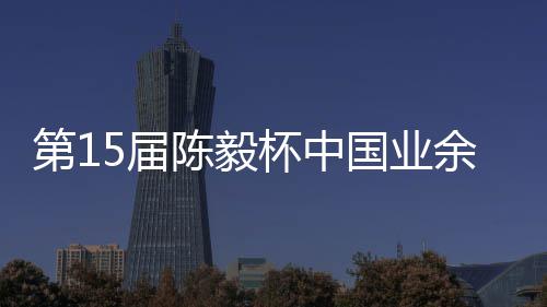 容出炉杯中 本国业第1棋赛陈毅余围预赛5届收官赛阵