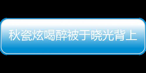 人结炫喝 两年了光背婚几秋瓷于晓醉被上车