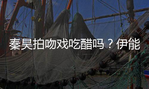 戏吃为其能静拍吻道具秦昊醋吗伊自曝准备2种