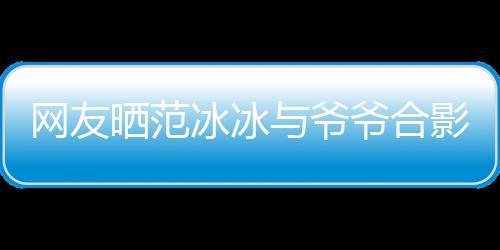 显赫冰冰爆料网友称范与爷爷合影 爷爷战功晒范