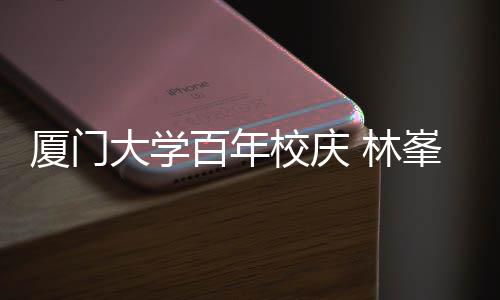 母校名曲厦门校庆 林百年不疚峯回大学唱成爱