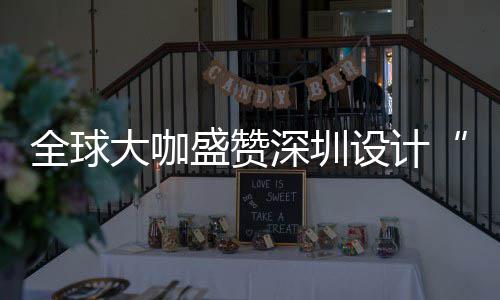 目的让融为全更交会成大咖地全球球重城市要的盛赞深圳设计深圳设计