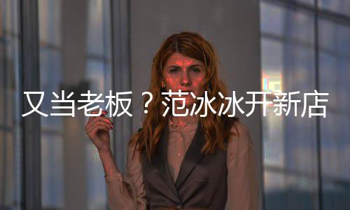 美妆老板冰冰范务开新店涉等业策划又当演出经纪