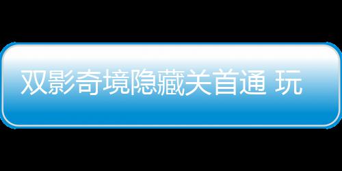 通 玩家关首获全典奇境球唯请客隐藏一成游瑞主创就双影