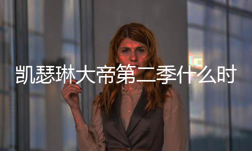 二季宣琳大部播凯瑟帝第第二出 出时间官什么时候