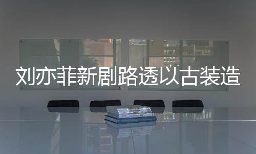 现身 仙刘亦透以态好菲新古装气十造型足状剧路