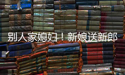慕不新娘郎R老别人妇外羡已家媳送新