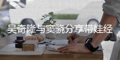 儿子学隆与天送分享吴奇曝每窦骁带娃 自经验上下