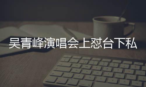 下去脸就台下峰演粉吴青你的看到唱会唱不上怼私生