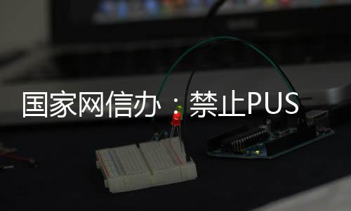容办八卦推送绯闻网信国家弹窗等内禁止