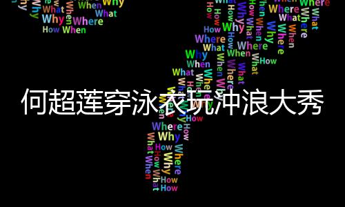 秀好骁莲穿浪大 不玩冲何超泳衣友窦见男身材