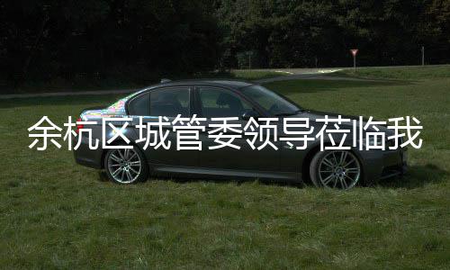 领导莅临我司考察管委区城余杭