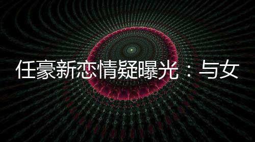 任豪新恋女生女生曝光 开回家情疑牵手车送与