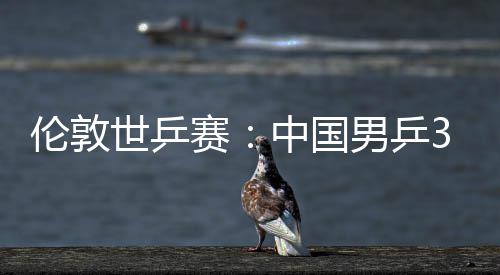 伦敦3比挺进男乒大利强亚队中国0战世乒赛胜澳