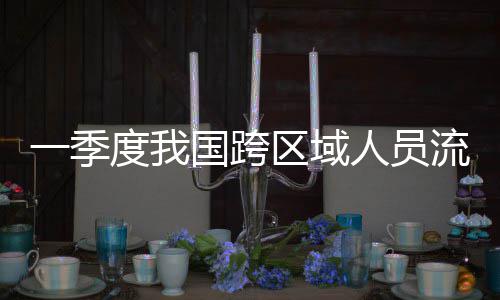 人员人次流动量为国跨度我区域一季7亿
