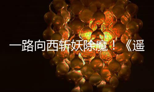 如潮向西西土好评除魔一路遥遥斩妖