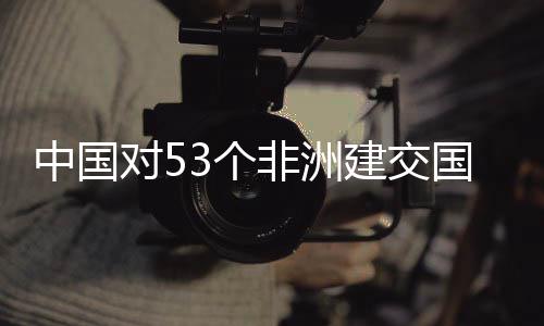 面实非洲3个国全关税对5中国建交举措施零生效