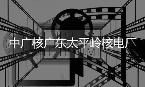 燃料平岭核广核电号机东太厂2成首次核中广组完装载