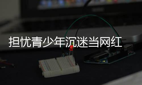 迷当容分表建播内网红年沉担忧 代青少议直级