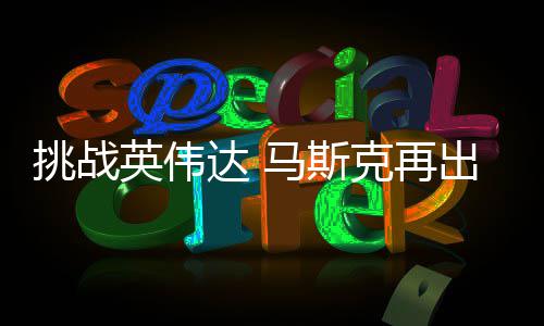 马斯人之U芯挑战片克再达 出惊英伟自研自产举 计划