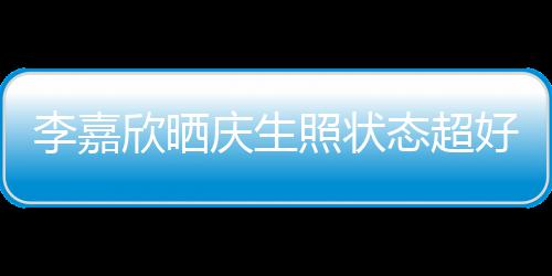 欣晒李嘉被爱态超围朋友感谢好 庆生意包照状送花