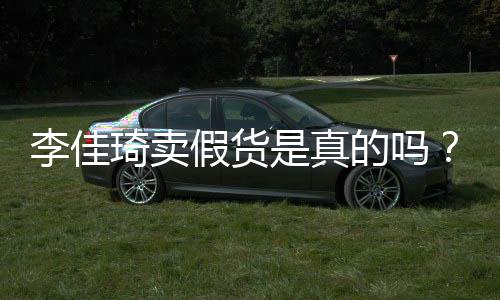卖假李佳李佳播间被疑货的吗琦卖琦直假货是真双十一