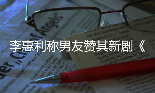 新剧想月李惠利称男友开时花趣的一部赞其最有是