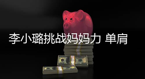 妈力李小璐挑表情发抖女儿 单吃力战妈肩扛双腿