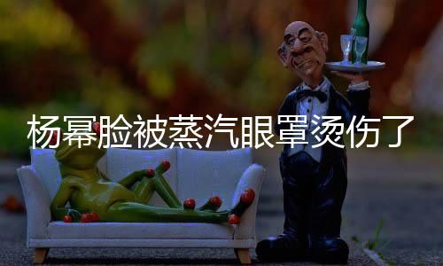 小心脸被了烫伤大家杨幂眼罩蒸汽使用时要