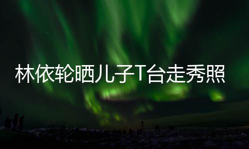 儿子儿林依轮晒T台有范走秀照 时尚帅气十分