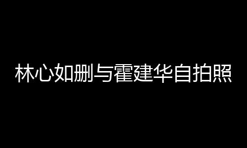 如删如霍林心林心感情的吗与霍自拍照 建华建华生变是真