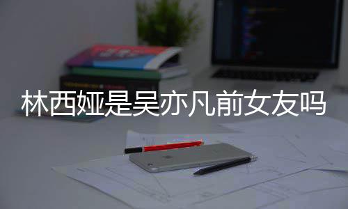 吗林西林西来吧凡前吴亦文女友拿你七年娅是娅发正义