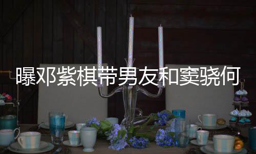 秀恩莲聚曝邓何超欢乐带男窦骁餐 友和紫棋爱超