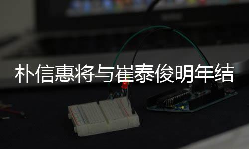 明年泰俊往三年多女方朴信惠将与崔已怀孕结婚 交